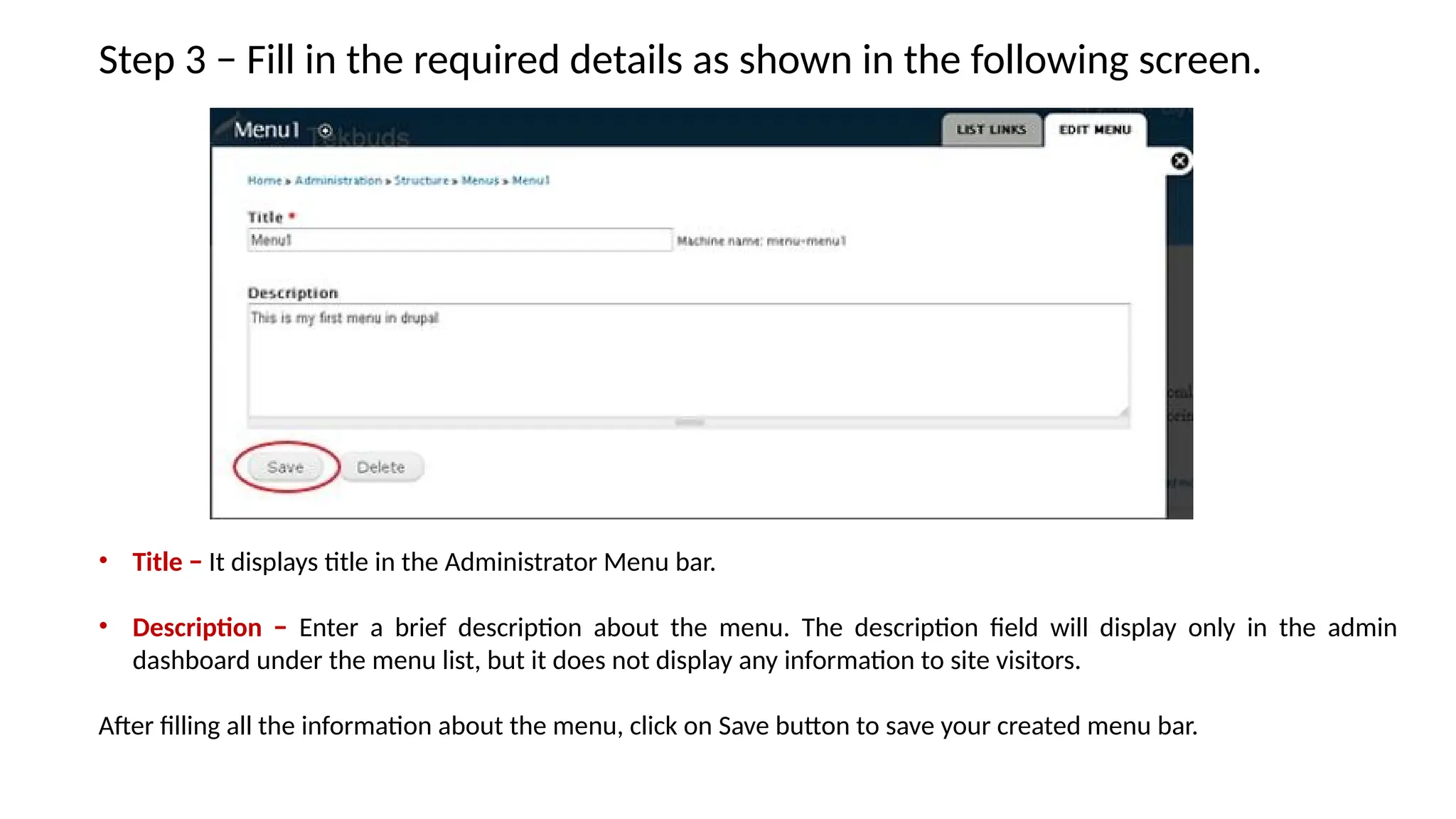 Step 3 − Fill in the required details as shown in the following screen.
• Title − It displays title in the Administrator Menu bar.
• Description − Enter a brief description about the menu. The description field will display only in the admin
dashboard under the menu list, but it does not display any information to site visitors.
After filling all the information about the menu, click on Save button to save your created menu bar.
 