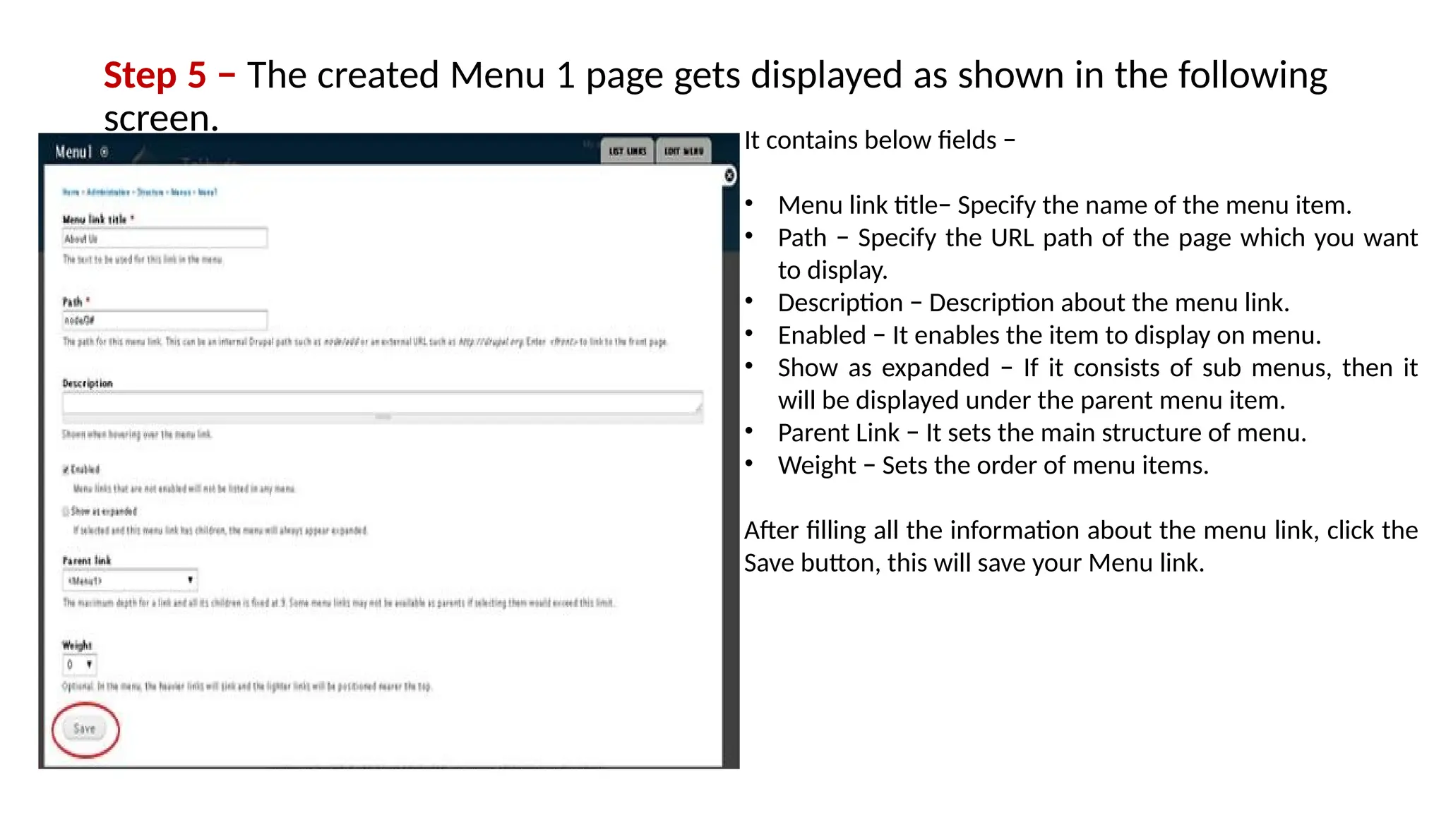 Step 5 − The created Menu 1 page gets displayed as shown in the following
screen. It contains below fields −
• Menu link title− Specify the name of the menu item.
• Path − Specify the URL path of the page which you want
to display.
• Description − Description about the menu link.
• Enabled − It enables the item to display on menu.
• Show as expanded − If it consists of sub menus, then it
will be displayed under the parent menu item.
• Parent Link − It sets the main structure of menu.
• Weight − Sets the order of menu items.
After filling all the information about the menu link, click the
Save button, this will save your Menu link.
 
