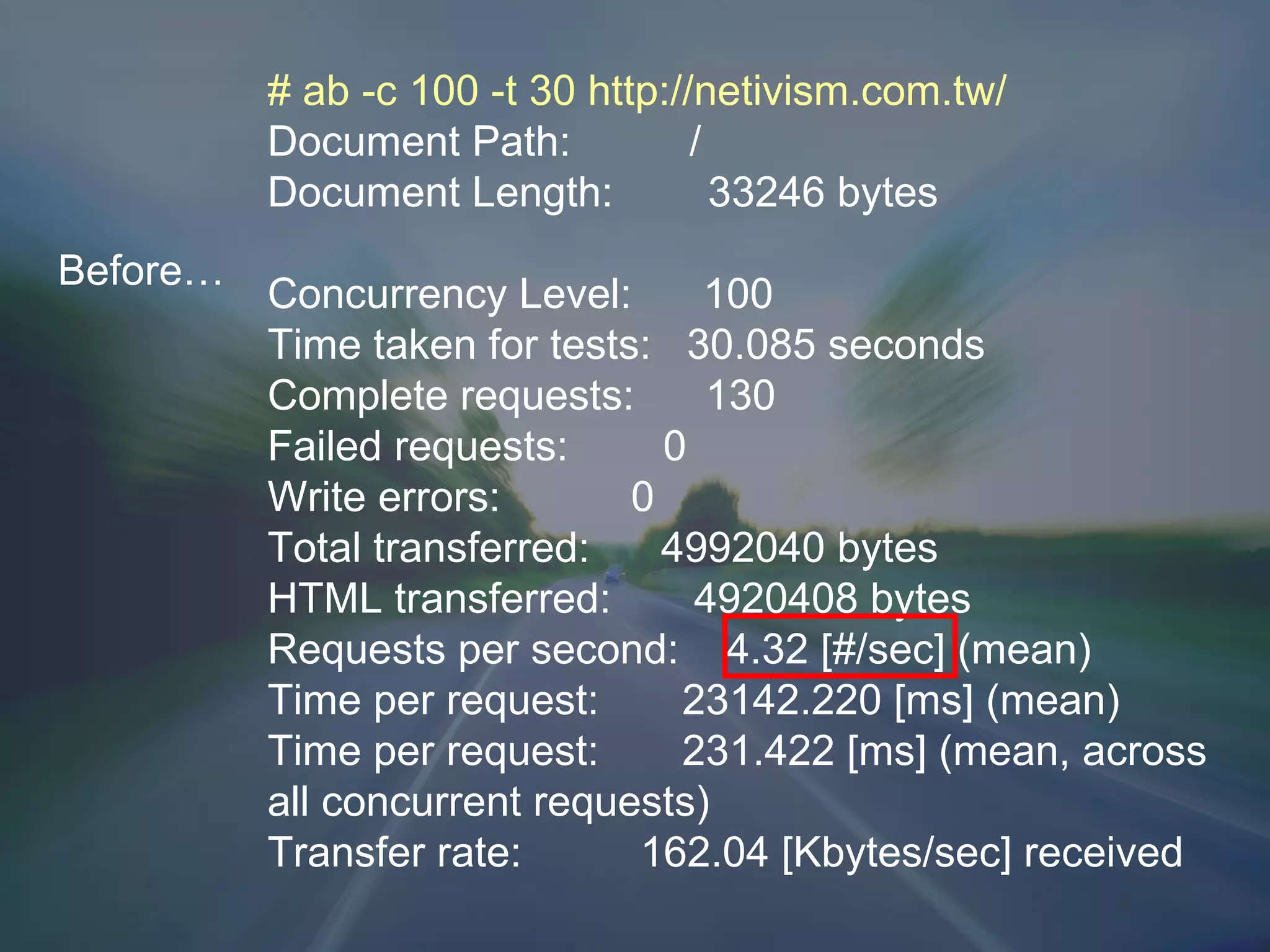 Before… # ab -c 100 -t 30 http://netivism.com.tw/ Document Path:  / Document Length:  33246 bytes Concurrency Level:  100 Time taken for tests:  30.085 seconds Complete requests:  130 Failed requests:  0 Write errors:  0 Total transferred:  4992040 bytes HTML transferred:  4920408 bytes Requests per second:  4.32 [#/sec] (mean) Time per request:  23142.220 [ms] (mean) Time per request:  231.422 [ms] (mean, across all concurrent requests) Transfer rate:  162.04 [Kbytes/sec] received 