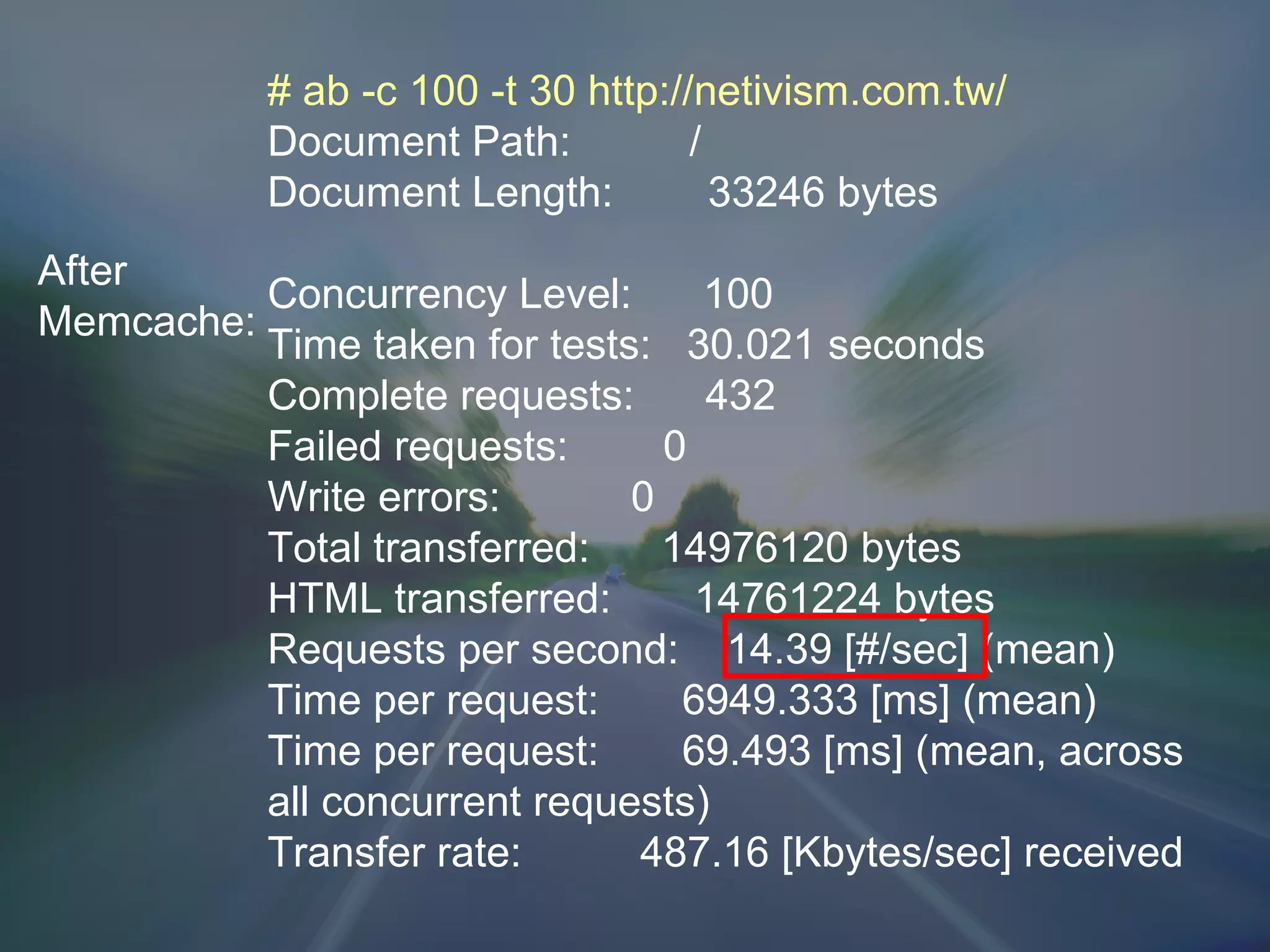 After Memcache: # ab -c 100 -t 30 http://netivism.com.tw/ Document Path:  / Document Length:  33246 bytes Concurrency Level:  100 Time taken for tests:  30.021 seconds Complete requests:  432 Failed requests:  0 Write errors:  0 Total transferred:  14976120 bytes HTML transferred:  14761224 bytes Requests per second:  14.39 [#/sec] (mean) Time per request:  6949.333 [ms] (mean) Time per request:  69.493 [ms] (mean, across all concurrent requests) Transfer rate:  487.16 [Kbytes/sec] received 