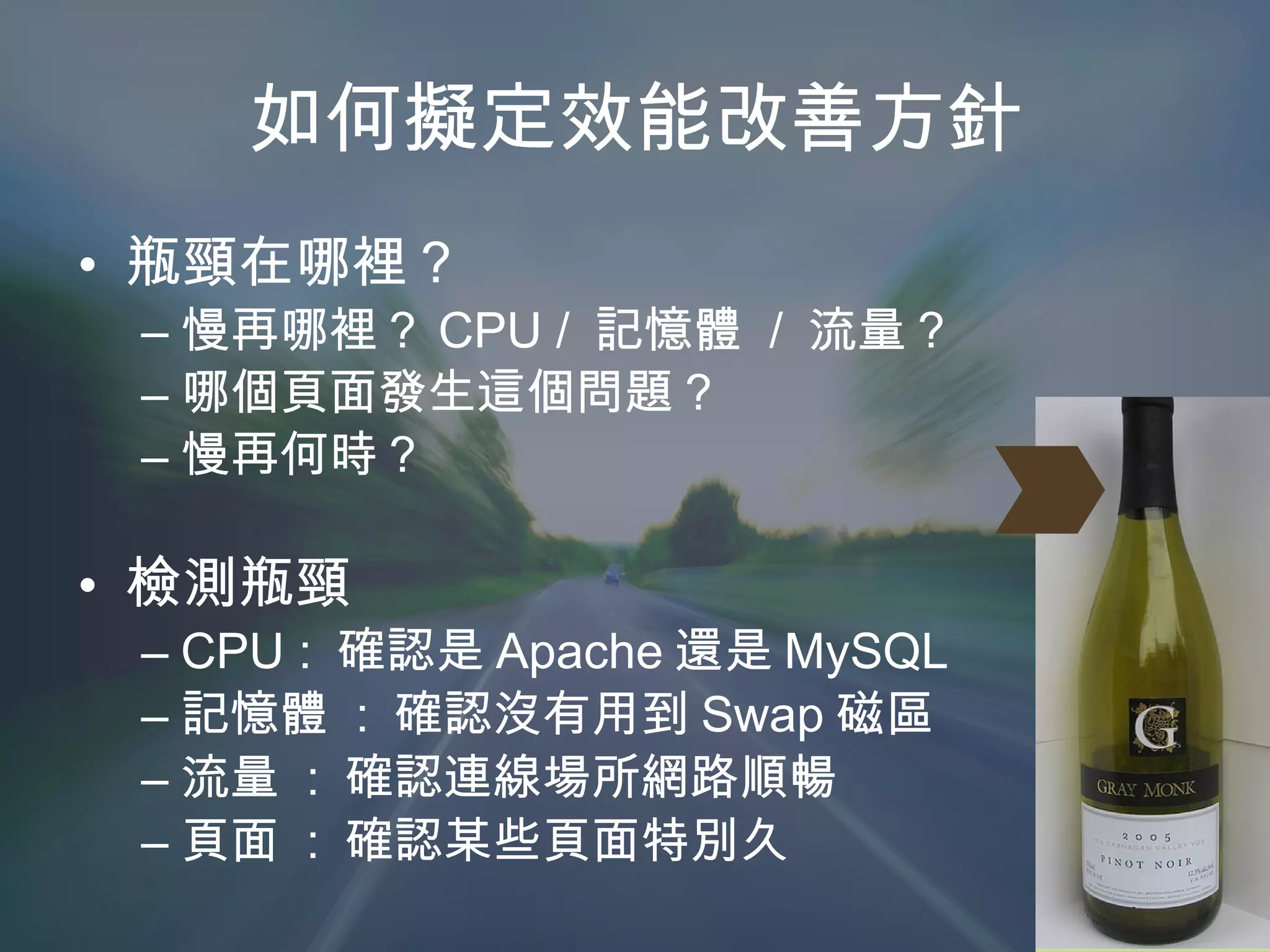 如何擬定效能改善方針 瓶頸在哪裡？ 慢再哪裡？ CPU /  記憶體  /  流量？ 哪個頁面發生這個問題？ 慢再何時？ 檢測瓶頸 CPU :  確認是 Apache 還是 MySQL 記憶體  :  確認沒有用到 Swap 磁區 流量  :  確認連線場所網路順暢 頁面  :  確認某些頁面特別久 