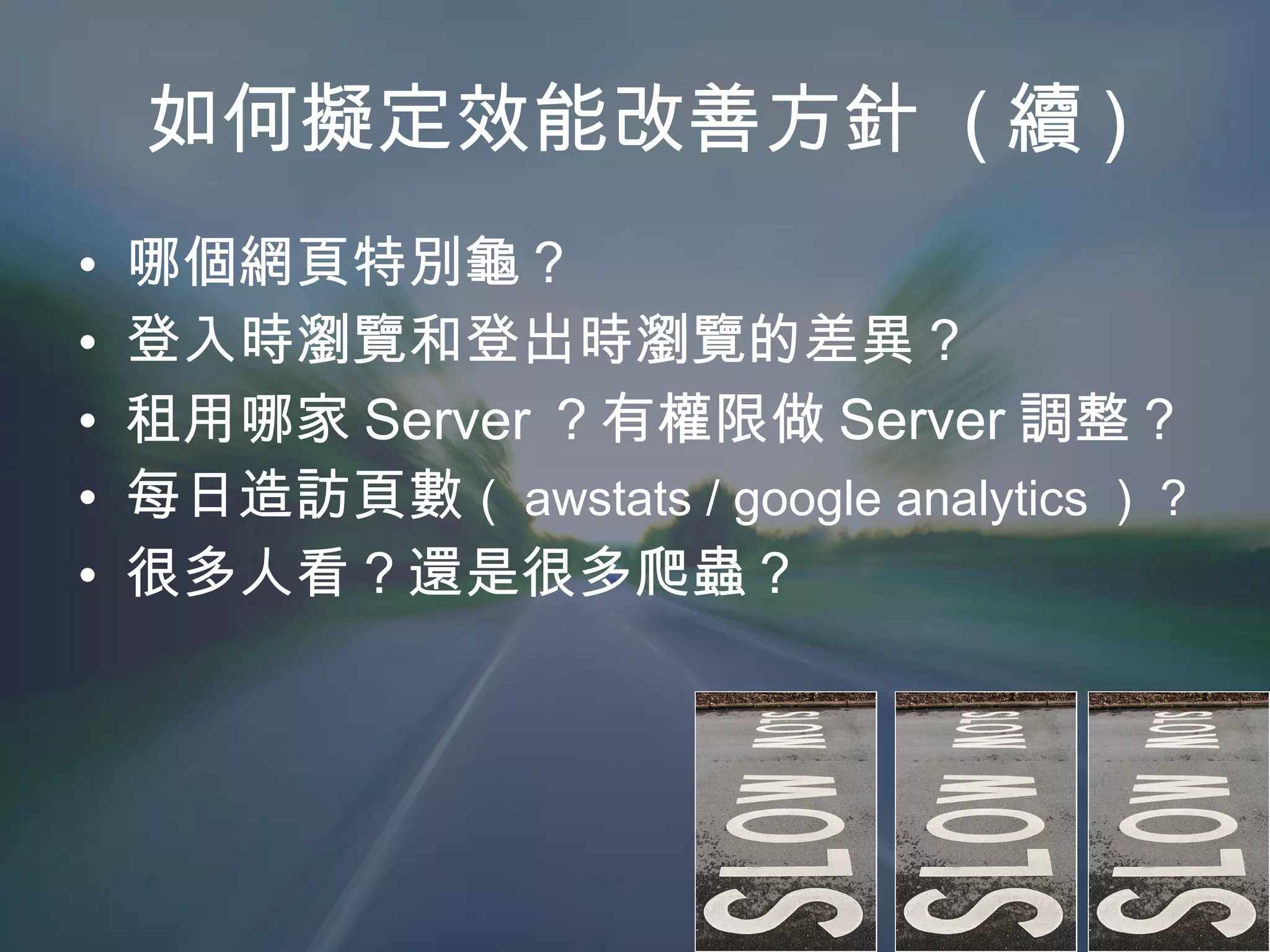 如何擬定效能改善方針  ( 續 ) 哪個網頁特別龜？ 登入時瀏覽和登出時瀏覽的差異？ 租用哪家 Server ？有權限做 Server 調整？ 每日造訪頁數 （ awstats / google analytics ） ? 很多人看？還是很多爬蟲？ 