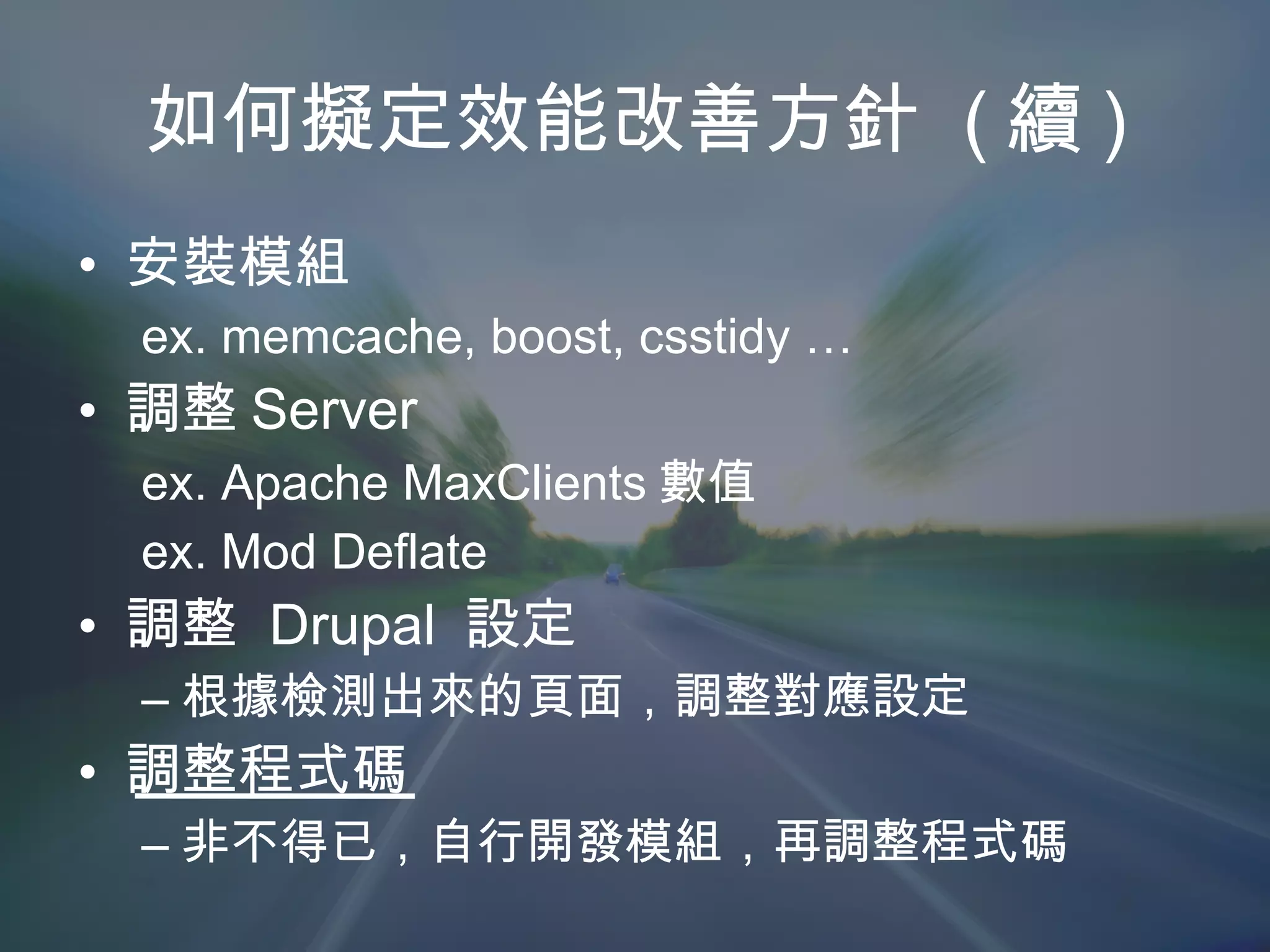 如何擬定效能改善方針  ( 續 ) 安裝模組 ex. memcache, boost, csstidy … 調整 Server ex. Apache MaxClients 數值 ex. Mod Deflate  調整  Drupal  設定 根據檢測出來的頁面，調整對應設定 調整程式碼 非不得已，自行開發模組，再調整程式碼 