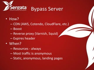 Bypass Server
• How?
  – CDN (AWS, Cotendo, CloudFlare, etc.)
  – Boost
  – Reverse proxy (Varnish, Squid)
  – Expires header
• When?
  – Resources - always
  – Most traffic is anonymous
  – Static, anonymous, landing pages
 