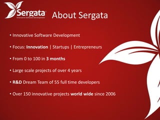 About Sergata
• Innovative Software Development

• Focus: Innovation | Startups | Entrepreneurs

• From 0 to 100 in 3 months

• Large scale projects of over 4 years

• R&D Dream Team of 55 full time developers

• Over 150 innovative projects world wide since 2006
 