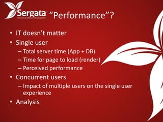 “Performance”?
• IT doesn’t matter
• Single user
  – Total server time (App + DB)
  – Time for page to load (render)
  – Perceived performance
• Concurrent users
  – Impact of multiple users on the single user
    experience
• Analysis
 