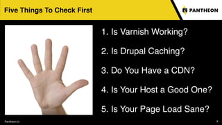 Pantheon.io 9
Five Things To Check First
1. Is Varnish Working?
2. Is Drupal Caching?
3. Do You Have a CDN?
4. Is Your Host a Good One?
5. Is Your Page Load Sane?
 