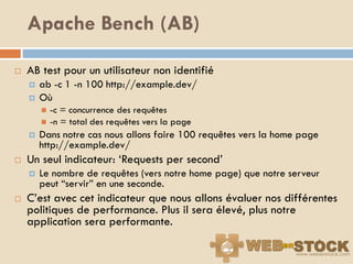 Apache Bench (AB)

   AB test pour un utilisateur non identifié
       ab -c 1 -n 100 http://example.dev/
       Où
           -c = concurrence des requêtes
           -n = total des requêtes vers la page
       Dans notre cas nous allons faire 100 requêtes vers la home page
        http://example.dev/
   Un seul indicateur: „Requests per second‟
       Le nombre de requêtes (vers notre home page) que notre serveur
        peut “servir” en une seconde.
   C‟est avec cet indicateur que nous allons évaluer nos différentes
    politiques de performance. Plus il sera élevé, plus notre
    application sera performante.
 