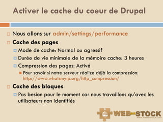 Activer le cache du coeur de Drupal

   Nous allons sur admin/settings/performance
   Cache des pages
     Mode  de cache: Normal ou agressif
     Durée de vie minimale de la mémoire cache: 3 heures
     Compression des pages: Activé
       Pour savoir si notre serveur réalize déjà la compression:
        http://www.whatsmyip.org/http_compression/
   Cache des bloques
     Pas   besion pour le moment car nous travaillons qu‟avec les
      utilisateurs non identifiés
 
