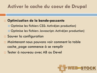 Activer le cache du coeur de Drupal

   Optimisation de la bande-passante
     Optimise les fichiers CSS: Activé(en production)
     Optimise les fichiers Javascript: Activé(en production)

   Sauver la configuration
   Maintenant nous pouvons voir comment la table
    cache_page commence à se remplir
   Tester à nouveau avec AB ou Devel
 