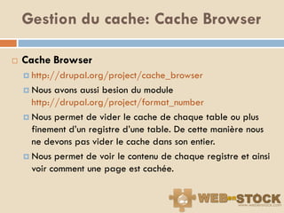 Gestion du cache: Cache Browser

   Cache Browser
     http://drupal.org/project/cache_browser

     Nous  avons aussi besion du module
      http://drupal.org/project/format_number
     Nous permet de vider le cache de chaque table ou plus
      finement d‟un registre d‟une table. De cette manière nous
      ne devons pas vider le cache dans son entier.
     Nous permet de voir le contenu de chaque registre et ainsi
      voir comment une page est cachée.
 