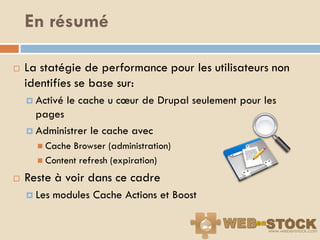 En résumé

   La statégie de performance pour les utilisateurs non
    identifíes se base sur:
     Activé   le cache u cœur de Drupal seulement pour les
      pages
     Administrer le cache avec
       Cache Browser (administration)
       Content refresh (expiration)

   Reste à voir dans ce cadre
     Les   modules Cache Actions et Boost
 