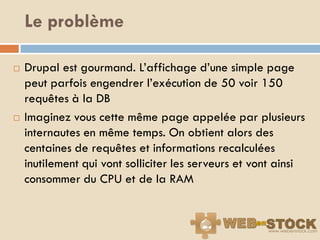 Le problème

   Drupal est gourmand. L‟affichage d‟une simple page
    peut parfois engendrer l‟exécution de 50 voir 150
    requêtes à la DB
   Imaginez vous cette même page appelée par plusieurs
    internautes en même temps. On obtient alors des
    centaines de requêtes et informations recalculées
    inutilement qui vont solliciter les serveurs et vont ainsi
    consommer du CPU et de la RAM
 