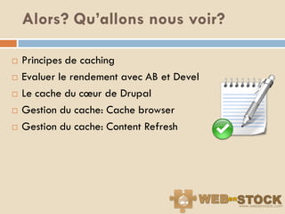 Alors? Qu’allons nous voir?

   Principes de caching
   Evaluer le rendement avec AB et Devel
   Le cache du cœur de Drupal
   Gestion du cache: Cache browser
   Gestion du cache: Content Refresh
 