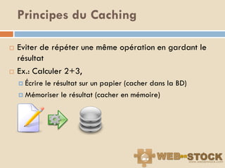 Principes du Caching

   Eviter de répéter une même opération en gardant le
    résultat
   Ex.: Calculer 2+3,
     Écrire
          le résultat sur un papier (cacher dans la BD)
     Mémoriser le résultat (cacher en mémoire)
 
