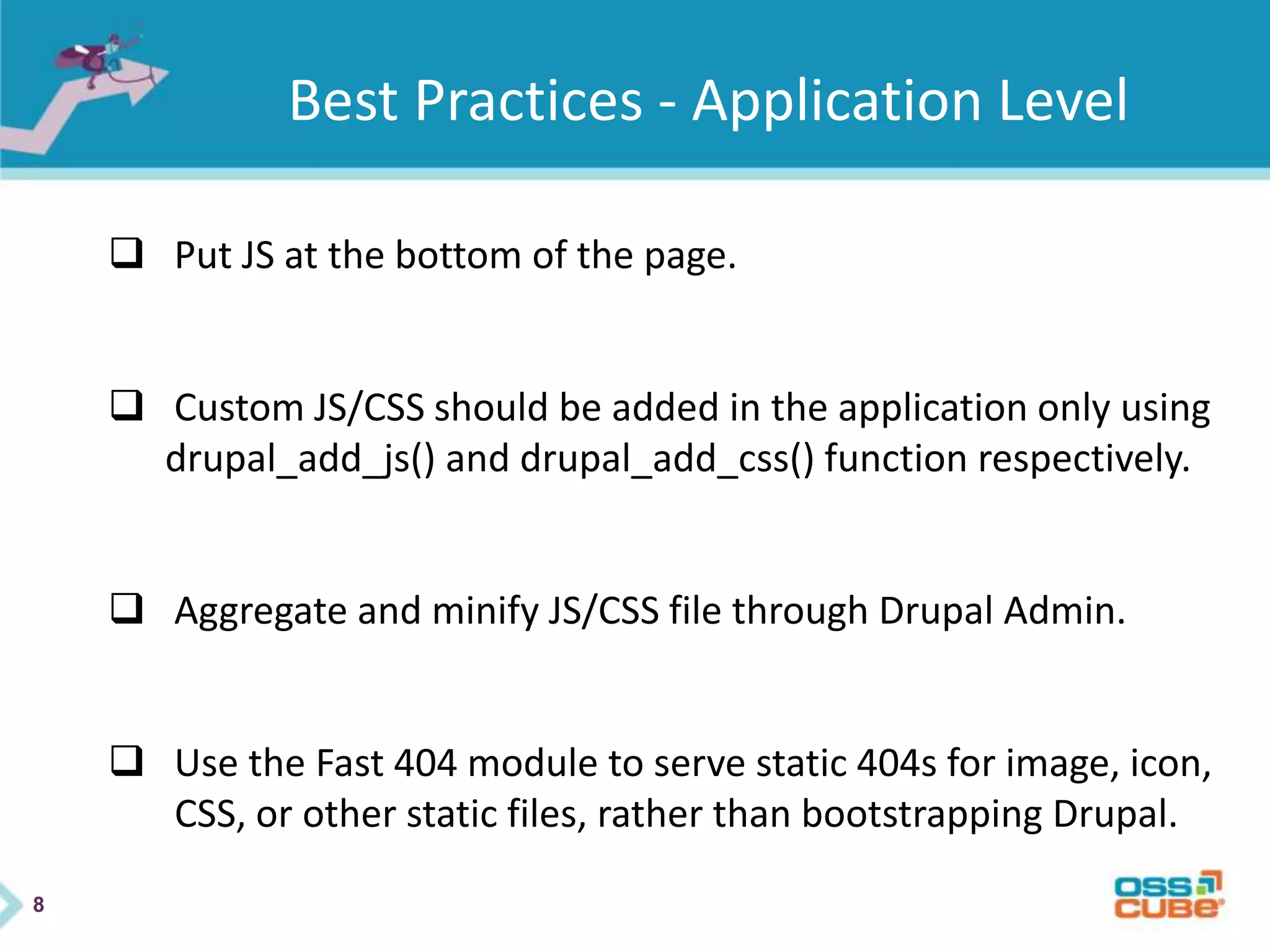 8
Best Practices - Application Level
 Put JS at the bottom of the page.
 Custom JS/CSS should be added in the application only using
drupal_add_js() and drupal_add_css() function respectively.
 Aggregate and minify JS/CSS file through Drupal Admin.
 Use the Fast 404 module to serve static 404s for image, icon,
CSS, or other static files, rather than bootstrapping Drupal.
 