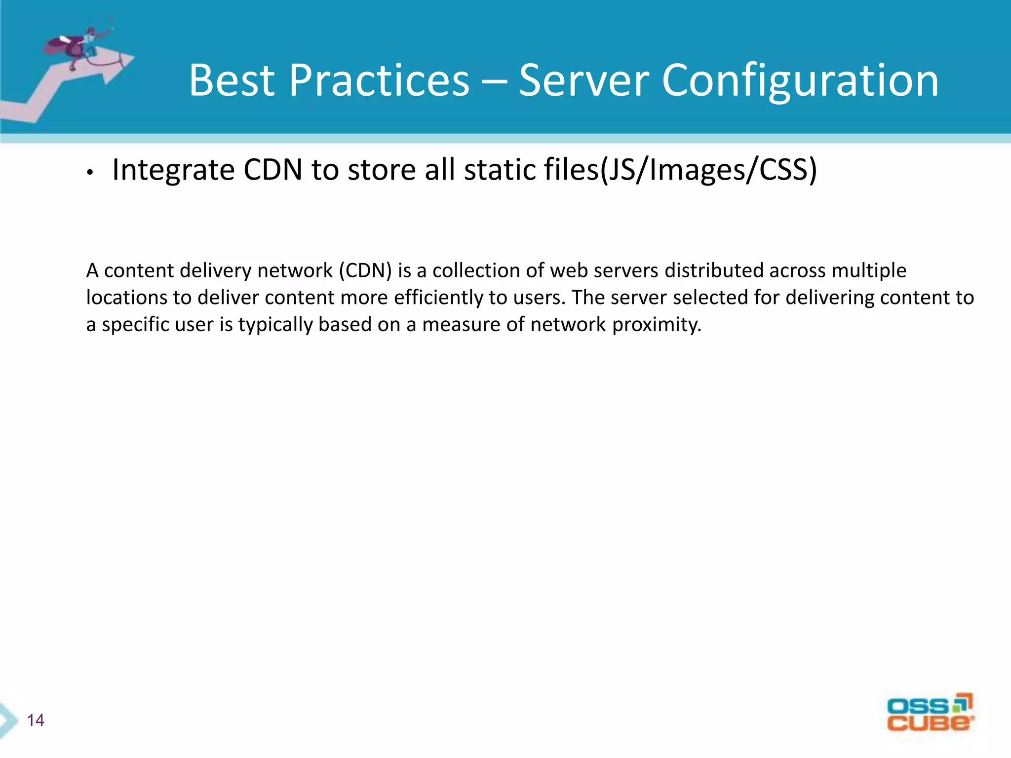 14
Best Practices – Server Configuration
• Integrate CDN to store all static files(JS/Images/CSS)
A content delivery network (CDN) is a collection of web servers distributed across multiple
locations to deliver content more efficiently to users. The server selected for delivering content to
a specific user is typically based on a measure of network proximity.
 