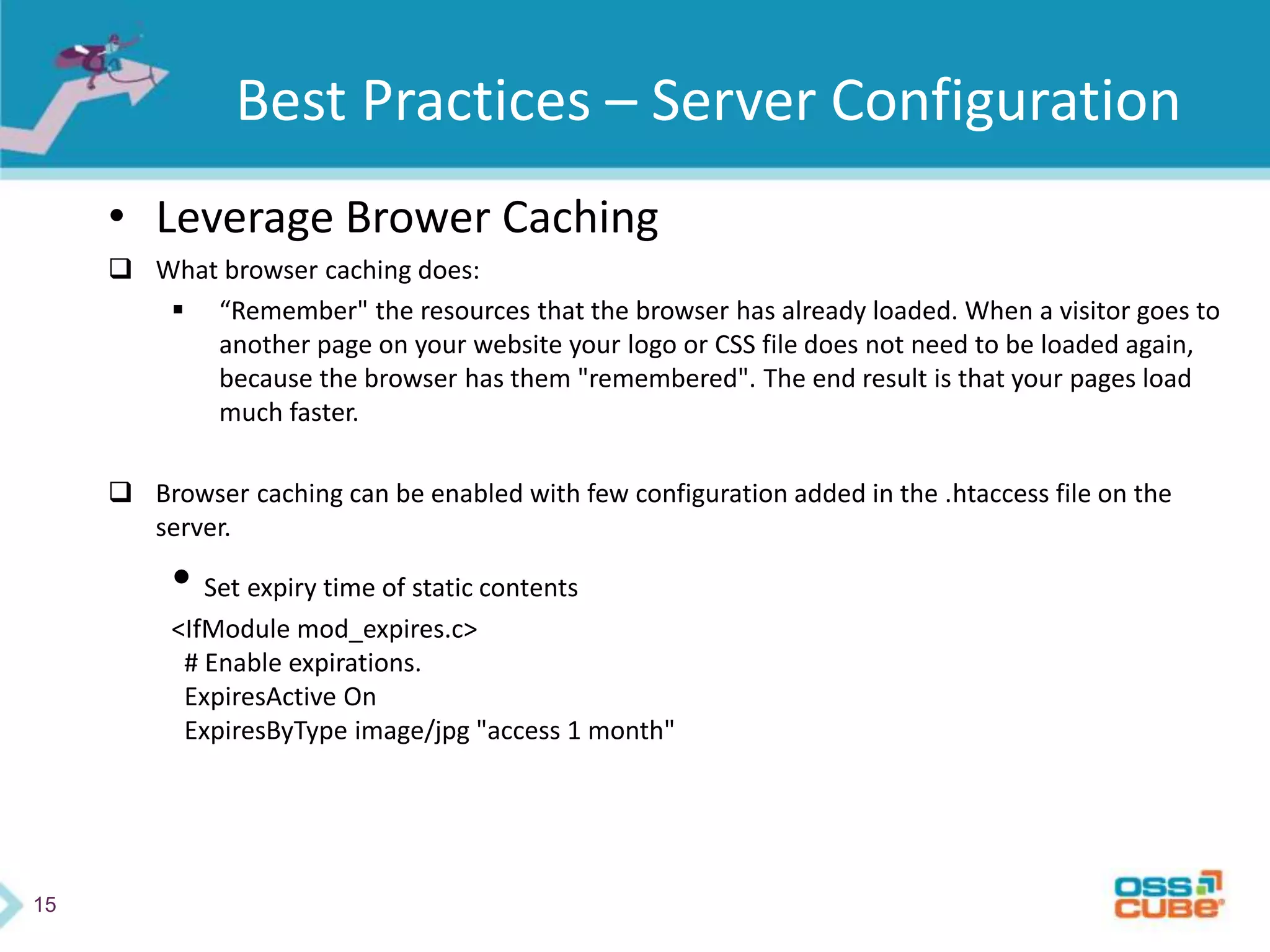 15
Best Practices – Server Configuration
• Leverage Brower Caching
 What browser caching does:
 “Remember" the resources that the browser has already loaded. When a visitor goes to
another page on your website your logo or CSS file does not need to be loaded again,
because the browser has them "remembered". The end result is that your pages load
much faster.
 Browser caching can be enabled with few configuration added in the .htaccess file on the
server.
• Set expiry time of static contents
<IfModule mod_expires.c>
# Enable expirations.
ExpiresActive On
ExpiresByType image/jpg "access 1 month"
 