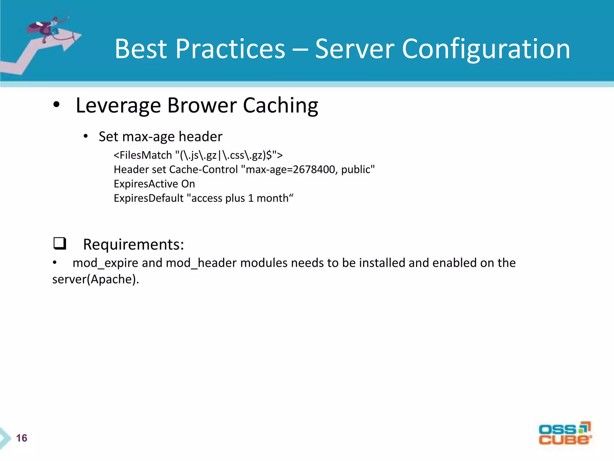 16
Best Practices – Server Configuration
• Leverage Brower Caching
• Set max-age header
<FilesMatch "(.js.gz|.css.gz)$">
Header set Cache-Control "max-age=2678400, public"
ExpiresActive On
ExpiresDefault "access plus 1 month“
 Requirements:
• mod_expire and mod_header modules needs to be installed and enabled on the
server(Apache).
 