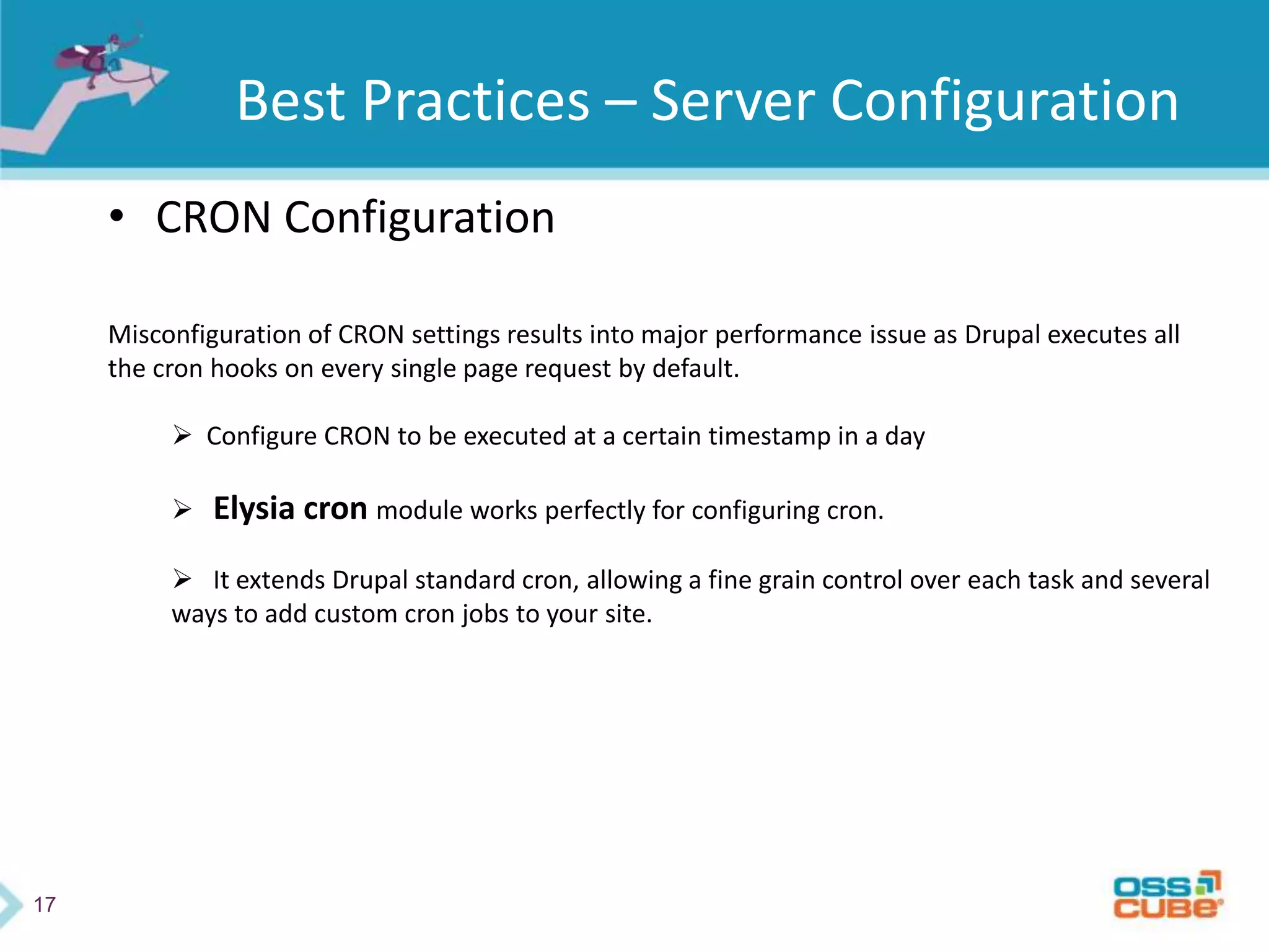 17
Best Practices – Server Configuration
• CRON Configuration
Misconfiguration of CRON settings results into major performance issue as Drupal executes all
the cron hooks on every single page request by default.
 Configure CRON to be executed at a certain timestamp in a day
 Elysia cron module works perfectly for configuring cron.
 It extends Drupal standard cron, allowing a fine grain control over each task and several
ways to add custom cron jobs to your site.
 