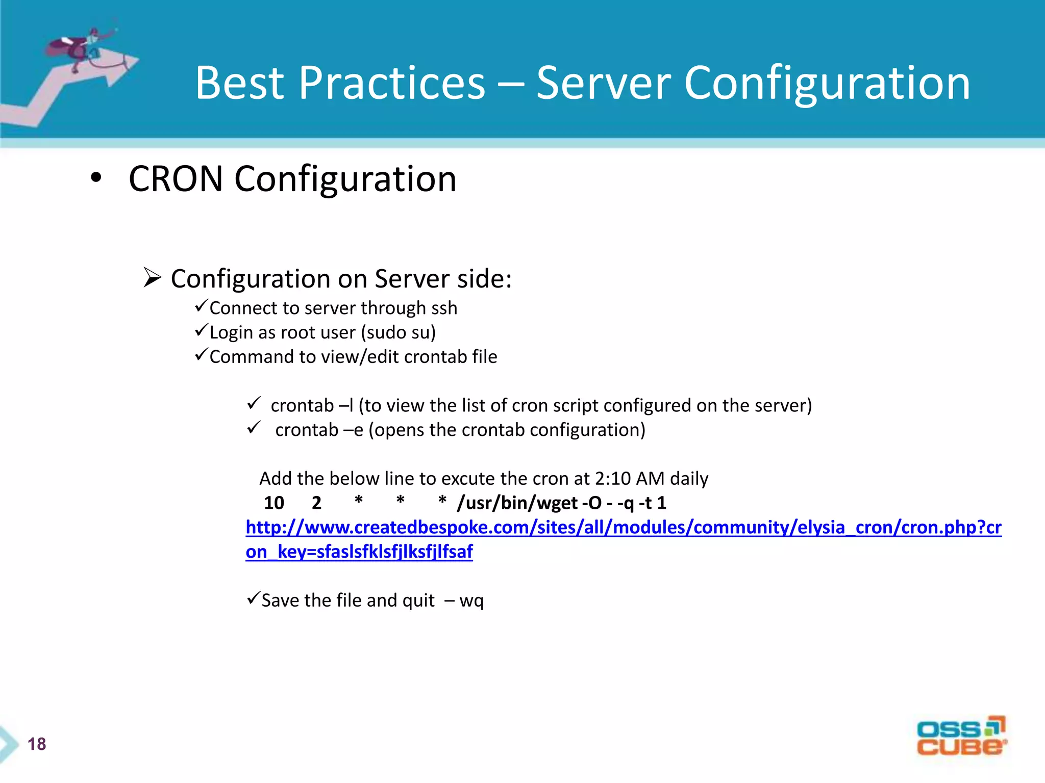 18
Best Practices – Server Configuration
• CRON Configuration
 Configuration on Server side:
Connect to server through ssh
Login as root user (sudo su)
Command to view/edit crontab file
 crontab –l (to view the list of cron script configured on the server)
 crontab –e (opens the crontab configuration)
Add the below line to excute the cron at 2:10 AM daily
10 2 * * * /usr/bin/wget -O - -q -t 1
http://www.createdbespoke.com/sites/all/modules/community/elysia_cron/cron.php?cr
on_key=sfaslsfklsfjlksfjlfsaf
Save the file and quit – wq
 
