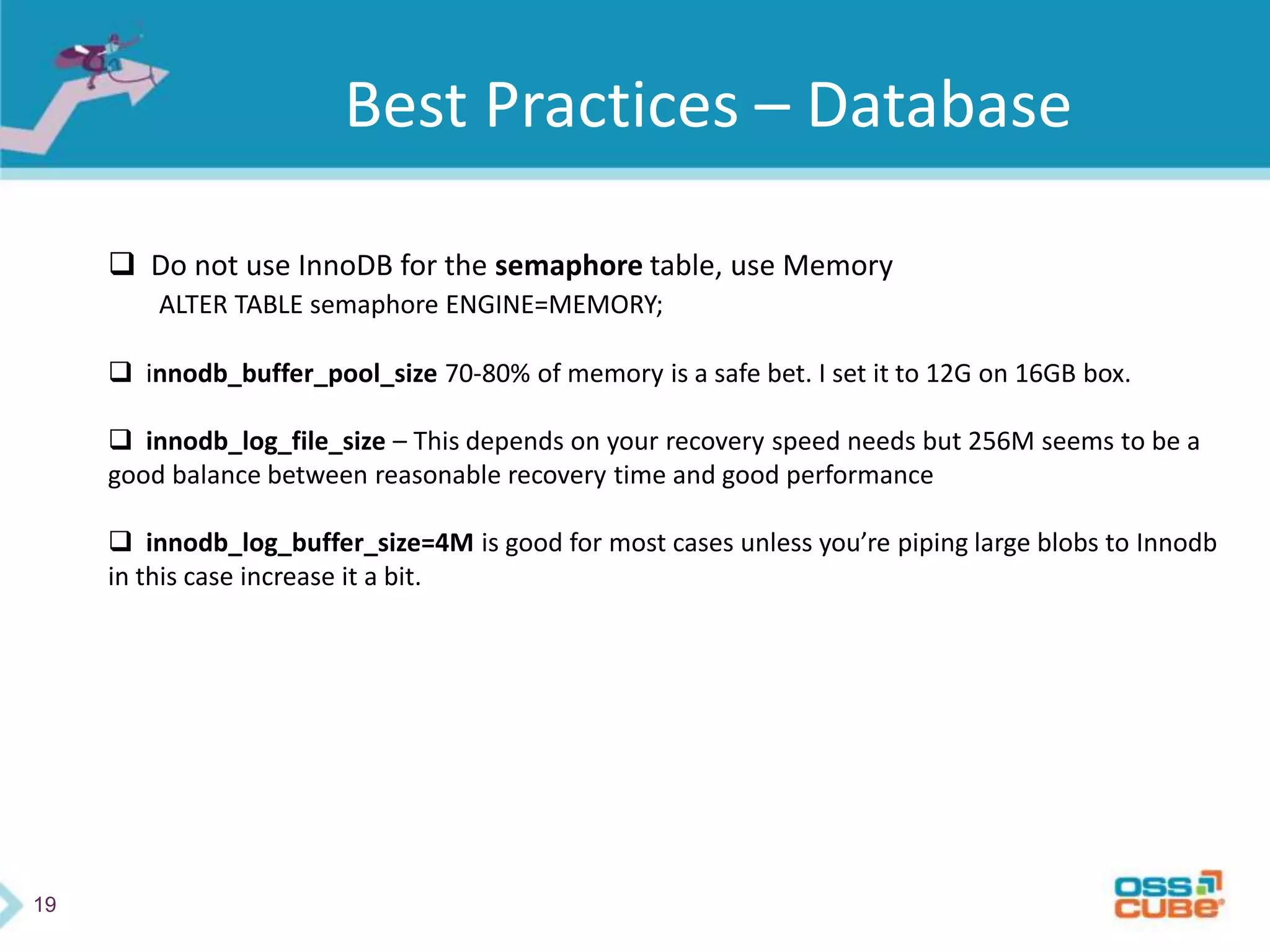 19
Best Practices – Database
 Do not use InnoDB for the semaphore table, use Memory
ALTER TABLE semaphore ENGINE=MEMORY;
 innodb_buffer_pool_size 70-80% of memory is a safe bet. I set it to 12G on 16GB box.
 innodb_log_file_size – This depends on your recovery speed needs but 256M seems to be a
good balance between reasonable recovery time and good performance
 innodb_log_buffer_size=4M is good for most cases unless you’re piping large blobs to Innodb
in this case increase it a bit.
 