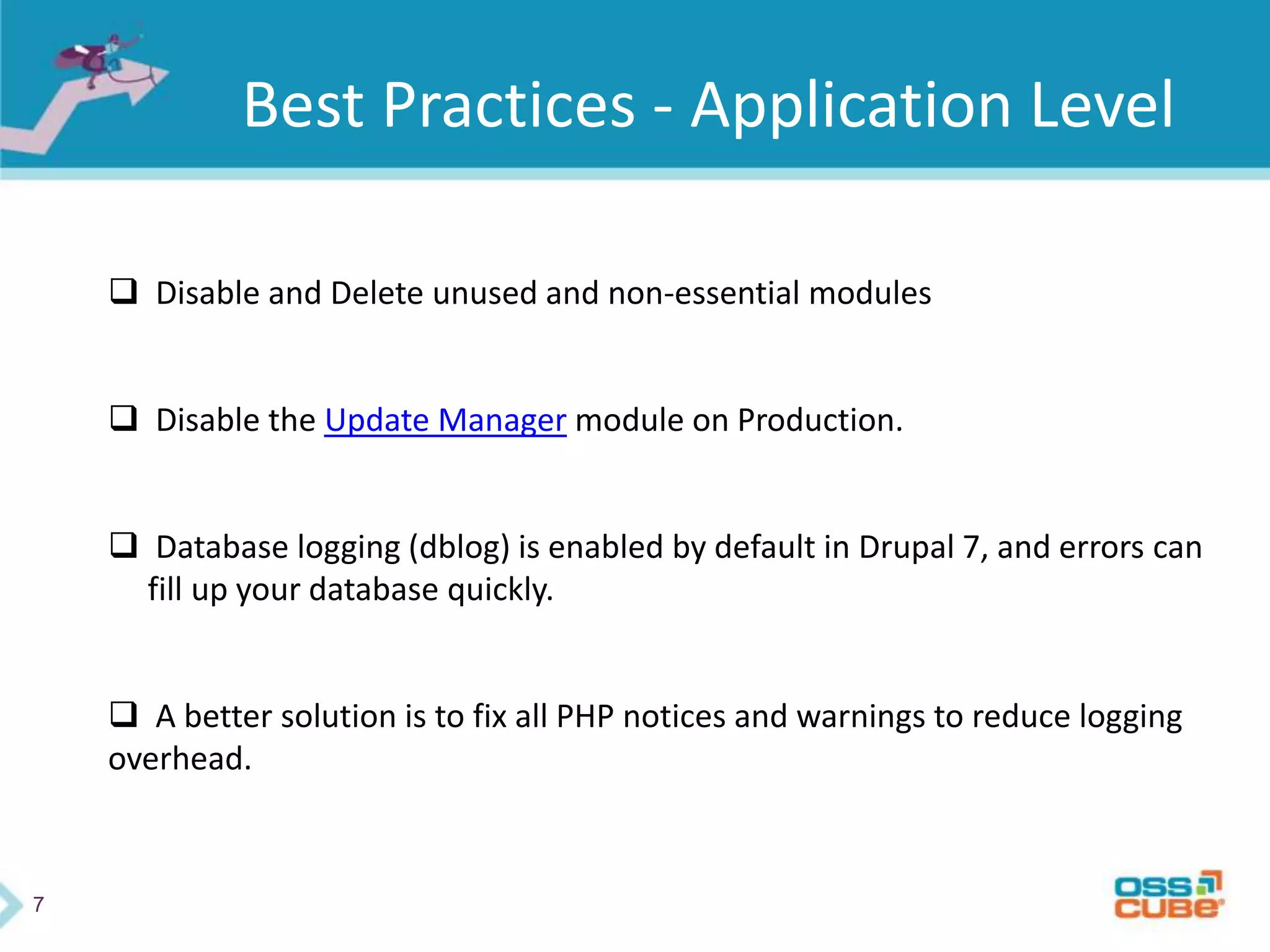 7
Best Practices - Application Level
 Disable and Delete unused and non-essential modules
 Disable the Update Manager module on Production.
 Database logging (dblog) is enabled by default in Drupal 7, and errors can
fill up your database quickly.
 A better solution is to fix all PHP notices and warnings to reduce logging
overhead.
 