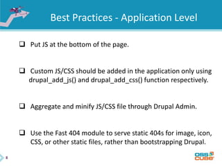 8
Best Practices - Application Level
 Put JS at the bottom of the page.
 Custom JS/CSS should be added in the application only using
drupal_add_js() and drupal_add_css() function respectively.
 Aggregate and minify JS/CSS file through Drupal Admin.
 Use the Fast 404 module to serve static 404s for image, icon,
CSS, or other static files, rather than bootstrapping Drupal.
 