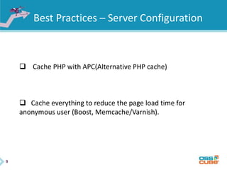 9
Best Practices – Server Configuration
 Cache PHP with APC(Alternative PHP cache)
 Cache everything to reduce the page load time for
anonymous user (Boost, Memcache/Varnish).
 