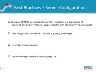 10
Best Practices – Server Configuration
 Configure CRON to be executed at a certain timestamp in a day, instead of
executing this on every request. Drupal executes cron hook on every page request.
 CDN Integration – to store all static files e.g. css, js and images.
 Leverage browser caching
 Optimize images to reduce the total page size.
 