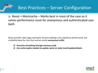 11
Best Practices – Server Configuration
 Boost + Memcache – Works best in most of the case as it
solves performance issue for anonymous and authenticated user
both
Boost provides static page caching for Drupal enabling a very significant performance and
scalability boost for sites that receive mostly anonymous traffic
 Precache everything through warmup script
 Use cache-expire module to update cache on node insert/update/detele.
 