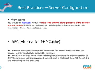 13
Best Practices – Server Configuration
• Memcache
You can use the Memcache module to move some common cache queries out of the database
and into memory. Information held in memory will always be retrieved more quickly than
information retrieved from a database query.
• APC (Alternative PHP Cache)
 PHP is an interpreted language, which means the files have to be reduced down into
opcodes in order to actually be executed by the server.
 Once APC is installed on the server and configured, it will store the intermediate code of
PHP files in memory so that every request does not result in fetching all those PHP files off disk
and interpreting the files every time.
 