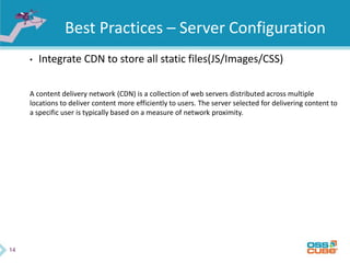 14
Best Practices – Server Configuration
• Integrate CDN to store all static files(JS/Images/CSS)
A content delivery network (CDN) is a collection of web servers distributed across multiple
locations to deliver content more efficiently to users. The server selected for delivering content to
a specific user is typically based on a measure of network proximity.
 