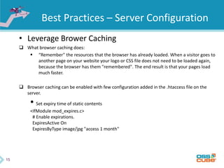 15
Best Practices – Server Configuration
• Leverage Brower Caching
 What browser caching does:
 “Remember" the resources that the browser has already loaded. When a visitor goes to
another page on your website your logo or CSS file does not need to be loaded again,
because the browser has them "remembered". The end result is that your pages load
much faster.
 Browser caching can be enabled with few configuration added in the .htaccess file on the
server.
• Set expiry time of static contents
<IfModule mod_expires.c>
# Enable expirations.
ExpiresActive On
ExpiresByType image/jpg "access 1 month"
 