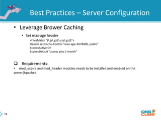 16
Best Practices – Server Configuration
• Leverage Brower Caching
• Set max-age header
<FilesMatch "(.js.gz|.css.gz)$">
Header set Cache-Control "max-age=2678400, public"
ExpiresActive On
ExpiresDefault "access plus 1 month“
 Requirements:
• mod_expire and mod_header modules needs to be installed and enabled on the
server(Apache).
 