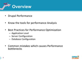 2
Overview
• Drupal Performance
• Know the tools for performance Analysis
• Best Practices for Performance Optimization
– Application Level
– Server Configuration
– Database Configuration
• Common mistakes which causes Performance
bottlenecks
 