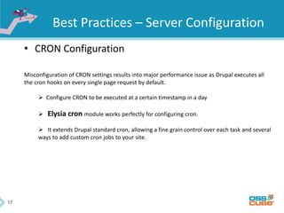 17
Best Practices – Server Configuration
• CRON Configuration
Misconfiguration of CRON settings results into major performance issue as Drupal executes all
the cron hooks on every single page request by default.
 Configure CRON to be executed at a certain timestamp in a day
 Elysia cron module works perfectly for configuring cron.
 It extends Drupal standard cron, allowing a fine grain control over each task and several
ways to add custom cron jobs to your site.
 