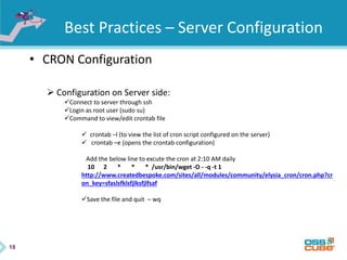 18
Best Practices – Server Configuration
• CRON Configuration
 Configuration on Server side:
Connect to server through ssh
Login as root user (sudo su)
Command to view/edit crontab file
 crontab –l (to view the list of cron script configured on the server)
 crontab –e (opens the crontab configuration)
Add the below line to excute the cron at 2:10 AM daily
10 2 * * * /usr/bin/wget -O - -q -t 1
http://www.createdbespoke.com/sites/all/modules/community/elysia_cron/cron.php?cr
on_key=sfaslsfklsfjlksfjlfsaf
Save the file and quit – wq
 
