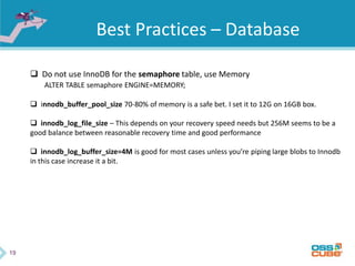 19
Best Practices – Database
 Do not use InnoDB for the semaphore table, use Memory
ALTER TABLE semaphore ENGINE=MEMORY;
 innodb_buffer_pool_size 70-80% of memory is a safe bet. I set it to 12G on 16GB box.
 innodb_log_file_size – This depends on your recovery speed needs but 256M seems to be a
good balance between reasonable recovery time and good performance
 innodb_log_buffer_size=4M is good for most cases unless you’re piping large blobs to Innodb
in this case increase it a bit.
 