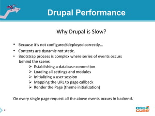 4
Drupal Performance
Why Drupal is Slow?
• Because it’s not configured/deployed correctly…
• Contents are dynamic not static.
• Bootstrap process is complex where series of events occurs
behind the scene:
 Establishing a database connection
 Loading all settings and modules
 Initializing a user session
 Mapping the URL to page callback
 Render the Page (theme initialization)
On every single page request all the above events occurs in backend.
 