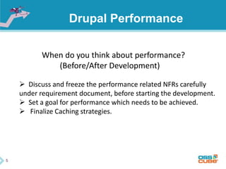 5
Drupal Performance
When do you think about performance?
(Before/After Development)
 Discuss and freeze the performance related NFRs carefully
under requirement document, before starting the development.
 Set a goal for performance which needs to be achieved.
 Finalize Caching strategies.
 
