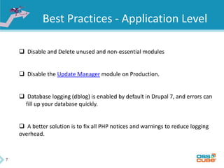 7
Best Practices - Application Level
 Disable and Delete unused and non-essential modules
 Disable the Update Manager module on Production.
 Database logging (dblog) is enabled by default in Drupal 7, and errors can
fill up your database quickly.
 A better solution is to fix all PHP notices and warnings to reduce logging
overhead.
 