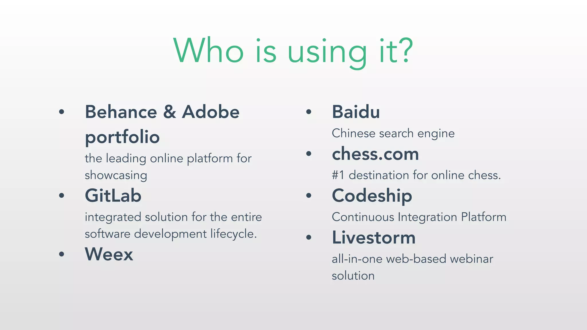 Who is using it?
• Behance & Adobe
portfolio 
the leading online platform for
showcasing
• GitLab  
integrated solution for the entire
software development lifecycle.
• Weex
• Baidu 
Chinese search engine
• chess.com 
#1 destination for online chess.
• Codeship 
Continuous Integration Platform
• Livestorm 
all-in-one web-based webinar
solution
 