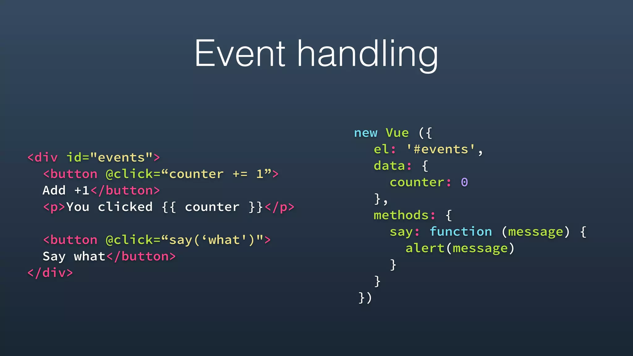 <div id="events">
<button @click=“counter += 1”>
Add +1</button>
<p>You clicked {{ counter }}</p>
<button @click=“say(‘what')">
Say what</button>
</div> 
new Vue ({
el: '#events',
data: {
counter: 0
},
methods: {
say: function (message) {
alert(message)
}
}
})
Event handling
 