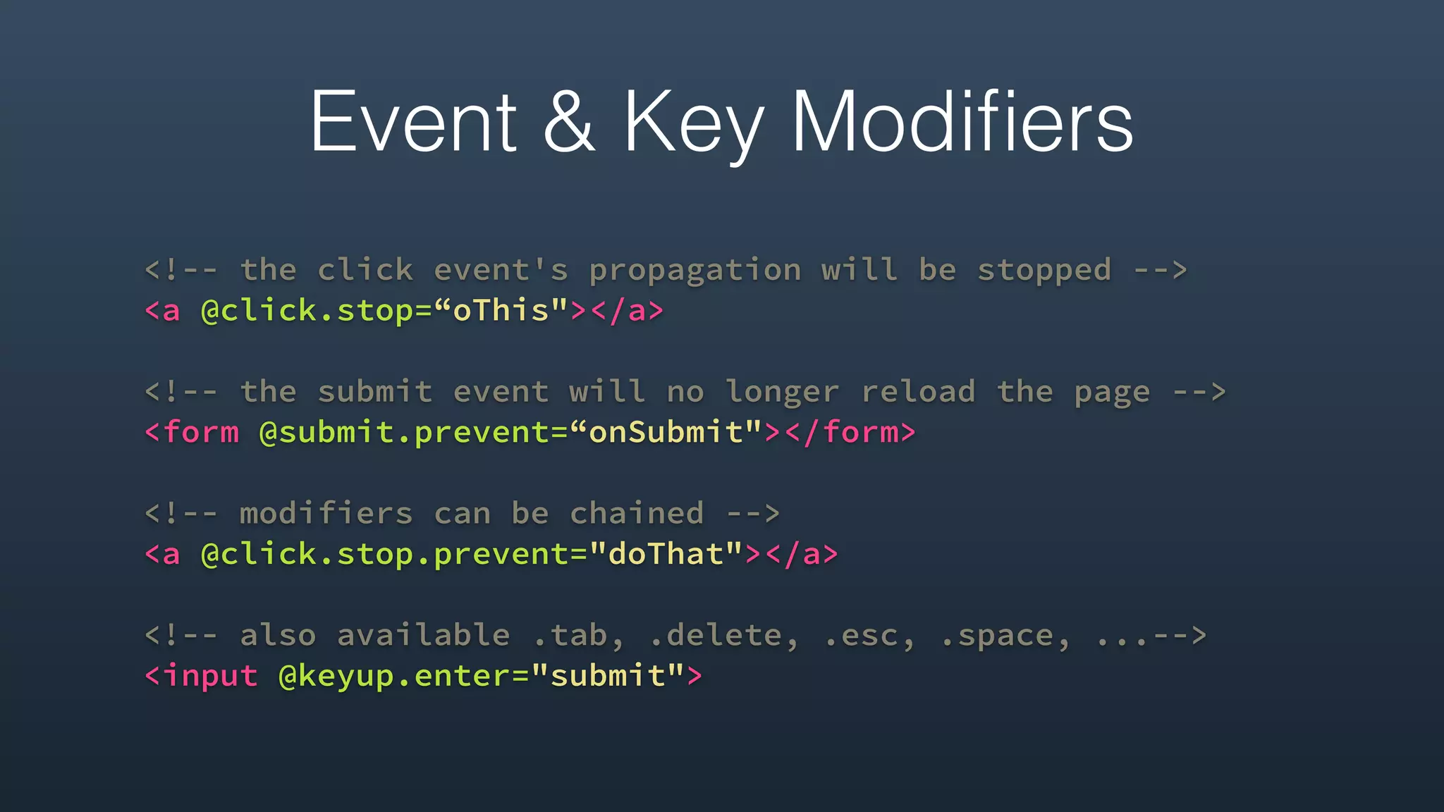 <!-- the click event's propagation will be stopped -->
<a @click.stop=“oThis"></a>
<!-- the submit event will no longer reload the page -->
<form @submit.prevent=“onSubmit"></form>
<!-- modifiers can be chained -->
<a @click.stop.prevent="doThat"></a>
<!-- also available .tab, .delete, .esc, .space, ...-->
<input @keyup.enter="submit">
Event & Key Modiﬁers
 