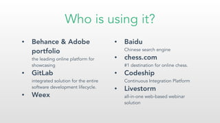 Who is using it?
• Behance & Adobe
portfolio 
the leading online platform for
showcasing
• GitLab  
integrated solution for the entire
software development lifecycle.
• Weex
• Baidu 
Chinese search engine
• chess.com 
#1 destination for online chess.
• Codeship 
Continuous Integration Platform
• Livestorm 
all-in-one web-based webinar
solution
 