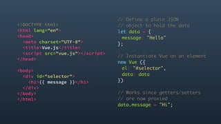 <!DOCTYPE html>
<html lang="en">
<head>
<meta charset="UTF-8">
<title>Vue.js</title>
<script src="vue.js"></script>
</head>
<body>
<div id="selector">
<h1>{{ message }}</h1>
</div>
</body>
</html> 
// Define a plain JSON
// object to hold the data
let data = {
message: "Hello"
};
// Instantiate Vue on an element
new Vue ({
el: "#selector",
data: data
})
// Works since getters/setters
// are now proxied
data.message = "Hi";
 