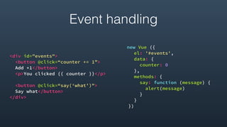 <div id="events">
<button @click=“counter += 1”>
Add +1</button>
<p>You clicked {{ counter }}</p>
<button @click=“say(‘what')">
Say what</button>
</div> 
new Vue ({
el: '#events',
data: {
counter: 0
},
methods: {
say: function (message) {
alert(message)
}
}
})
Event handling
 