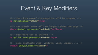<!-- the click event's propagation will be stopped -->
<a @click.stop=“oThis"></a>
<!-- the submit event will no longer reload the page -->
<form @submit.prevent=“onSubmit"></form>
<!-- modifiers can be chained -->
<a @click.stop.prevent="doThat"></a>
<!-- also available .tab, .delete, .esc, .space, ...-->
<input @keyup.enter="submit">
Event & Key Modiﬁers
 