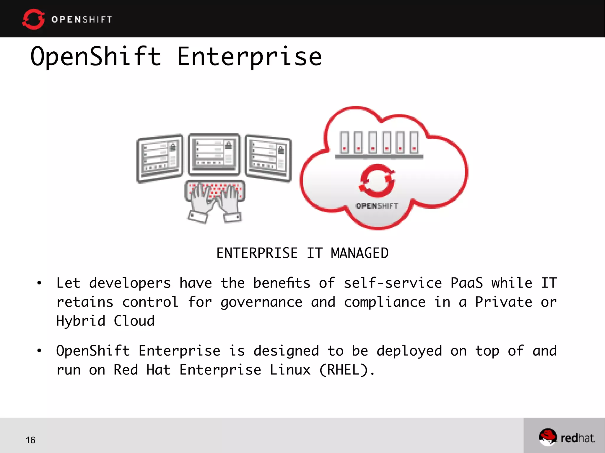 16
OpenShift Enterprise
ENTERPRISE IT MANAGED
●
Let developers have the benefits of self-service PaaS while IT
retains control for governance and compliance in a Private or
Hybrid Cloud
●
OpenShift Enterprise is designed to be deployed on top of and
run on Red Hat Enterprise Linux (RHEL).
 